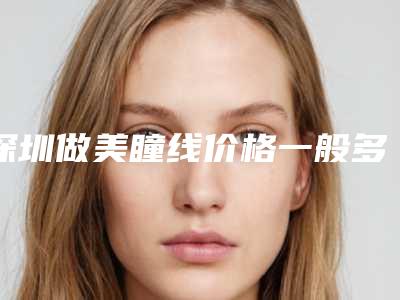 深圳做美瞳线价格一般多少钱_洗美瞳线要多少钱