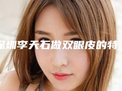 深圳李天石做双眼皮的特点及效果图分享~