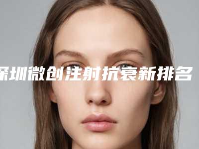 深圳微创注射抗衰新排名医院前三价格解析
