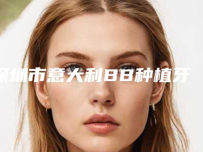 深圳市意大利BB种植牙医院综合实力前十口碑排行榜详解(深圳市意大利BB种植牙口腔医院凭好口碑稳稳上前三强)