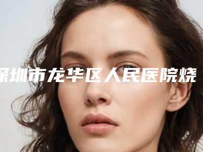 深圳市龙华区人民医院烧伤整形外科,深圳科妍美医疗美容哪家好一目了然