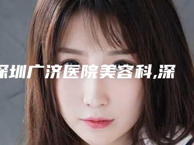 深圳广济医院美容科,深圳瑞芙臣医疗美容一起来看看哪些牛