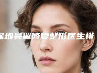 深圳鼻翼修复整形医生排名前十_私立预约方便-何奇脱颖而出