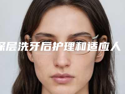深层洗牙后护理和适应人群_深层洗牙术的价格及护理方式