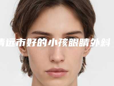 清远市好的小孩眼睛外斜手术医生(谭章梅医生私立推荐_价格亲民)