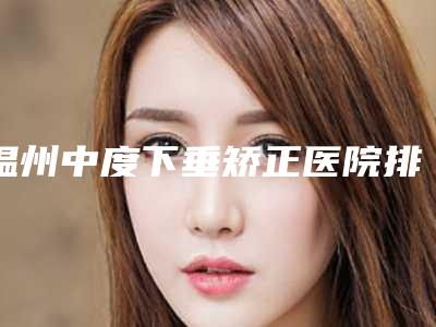 温州中度下垂矫正医院排名三甲对决民营口碑胜出者揭晓：三甲V整形专业比拼！