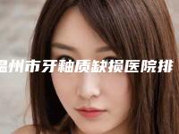 温州市牙釉质缺损医院排行top10整理汇总（温州市牙釉质缺损口腔医院实力圈粉）
