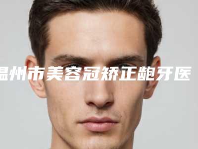 温州市美容冠矫正龅牙医院排名top10强预测评(温州爱牙故事口腔连锁(新城机构)凭实力拔得头筹)