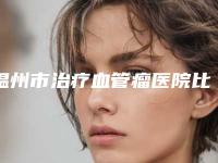 温州市治疗血管瘤医院比较正规(温州爱尚玉熙医疗美容有限公司三强争霸_看你选哪个)