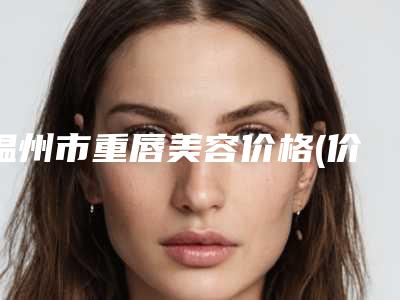温州市重唇美容价格(价目)官网汇总-温州市重唇美容价格详细解密