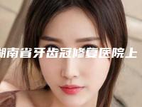 湖南省牙齿冠修复医院上榜清单综合实力前十爆款预定（湘潭岳塘雅康口腔口碑好）