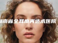 湖南省全耳廓再造术医院排名前十等你挑-湖南省全耳廓再造术整形医院