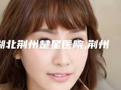 湖北荆州楚星医院,荆州美傲医疗美容门诊部实力PK口碑擅长点这里