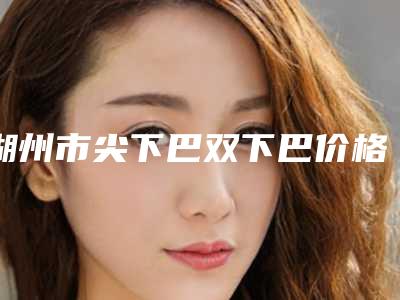 湖州市尖下巴双下巴价格(收费标准)详情公布-湖州市尖下巴双下巴大概要花多少费用啊
