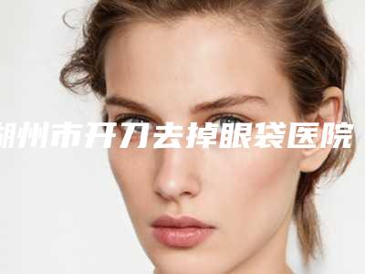 湖州市开刀去掉眼袋医院排行榜六强权威盘点（湖州曙光医疗美容机构值得信赖）