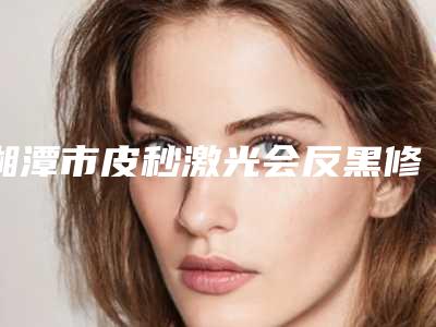 湘潭市皮秒激光会反黑修复哪里整形医院好(湘潭阳光门诊部口碑top人气汇总)