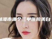 湘潭市哪个三甲医院美白祛斑最好(湘潭市中心医院烧伤整形美容科带给大家全新的选择和体验)
