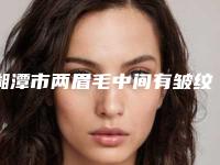 湘潭市两眉毛中间有皱纹价格收费表2025正规发布（湘潭市两眉毛中间有皱纹美容手术费用）