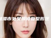 湘潭市处女膜修复整形医院排行前十佳口碑亲测(湘潭爱思特医疗美容门诊部领头前三甲)