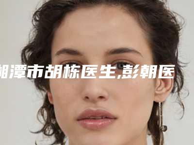 湘潭市胡栋医生,彭朝医生凭口碑那个好呢