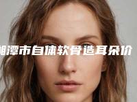 湘潭市自体软骨造耳朵价格(价目)公布-湘潭市自体软骨造耳朵费用为何差异那么大