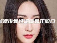 湘潭市骨性深覆盖正畸口腔医生在榜清单网友点赞推荐-湘潭市骨性深覆盖正畸医生权威靠谱价格也不贵
