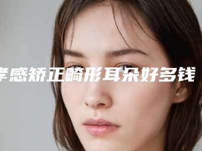孝感矫正畸形耳朵好多钱能管多久