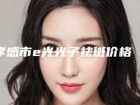 孝感市e光光子祛斑价格明细表查看-孝感市e光光子祛斑价格在什么水平