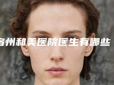 宿州和美医院医生有哪些-价格(价目)表新版一览