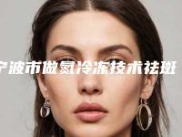 宁波市做氮冷冻技术祛斑最出名的医生(顾浩医生案例公开附体验对比图)