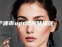 宁波市opt激光祛斑医院前十强排名一文速览（宁波市opt激光祛斑整形医院）