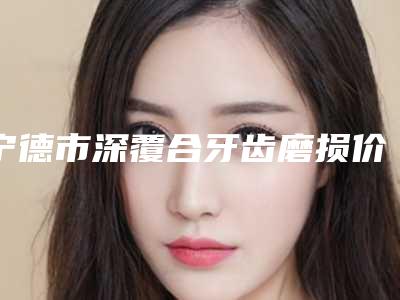 宁德市深覆合牙齿磨损价格(费用)清单具体上线-宁德市深覆合牙齿磨损价格