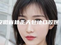 安徽省矫正天包地口腔医生排行榜全新参考-安徽省矫正天包地口腔医生