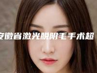 安徽省激光脱阴毛手术超火价格表出炉咯-安徽省激光脱阴毛手术价格大概是多少钱呢