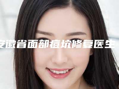 安徽省面部痘坑修复医生上榜清单强榜前10强实力评点-安徽省面部痘坑修复整形医生