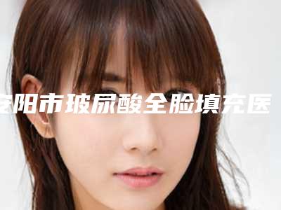 安阳市玻尿酸全脸填充医生上榜名单前五深受信赖-孙留振医生更中意