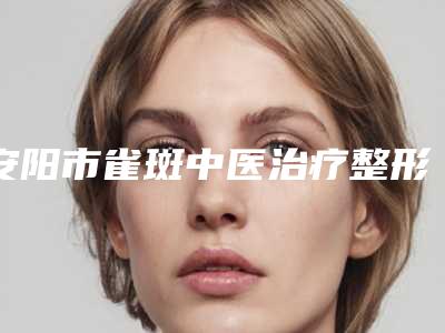 安阳市雀斑中医治疗整形医院排名前十位权威机构盘点(安阳市雀斑中医治疗整形医院)