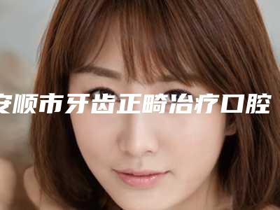 安顺市牙齿正畸冶疗口腔医生排名榜前10名整形有保障-安顺市牙齿正畸冶疗医生是口腔好的医生