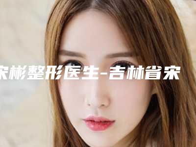宋彬整形医生-吉林省宋彬医生内眦赘皮校正谁人气高