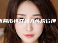 宜昌市恒牙嵌入性脱位医院在榜名单十强哪家比较靠谱（宜昌市恒牙嵌入性脱位口腔医院蝉联榜首）