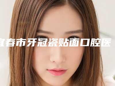 宜春市牙冠瓷贴面口腔医生排名榜前十名详情公告-宜春市牙冠瓷贴面医生扒一扒医生