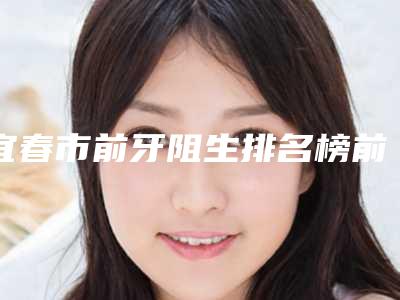 宜春市前牙阻生排名榜前十名超全名单更新-宜春市前牙阻生口腔医生