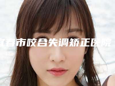 宜春市咬合失调矫正医院排行榜前三名人气一览(宜春市咬合失调矫正口腔医院正规有资质)