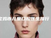 宝鸡市儿童口腔医生排行前十强名气推荐-宝鸡市荣向科口腔医生