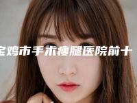 宝鸡市手术瘦腿医院前十排名榜靠谱公布（宝鸡市手术瘦腿整形医院）