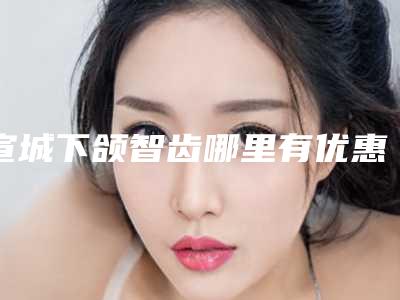 宣城下颌智齿哪里有优惠-宣城下颌智齿的费用和什么条件相关