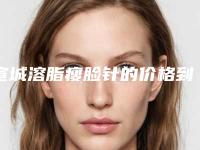 宣城溶脂瘦脸针的价格到底要多少_宣城溶脂瘦脸针手术收费是多少钱