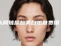 大同玻尿酸美白嫩肤费用高不高