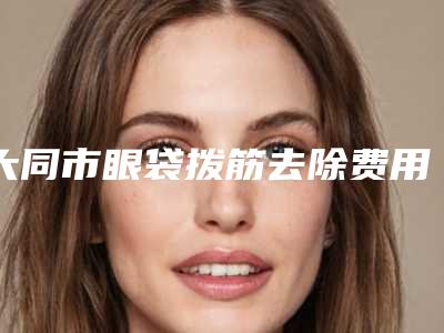 大同市眼袋拨筋去除费用表明细分享_热门项目一览-大同市眼袋拨筋去除价格和效果怎样
