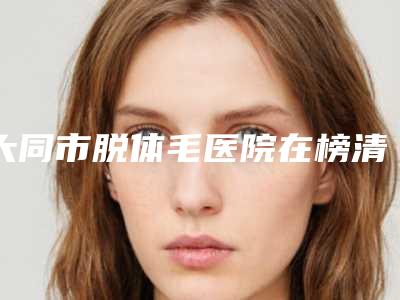大同市脱体毛医院在榜清单前十名哪几家效果强(大同市脱体毛整形医院)